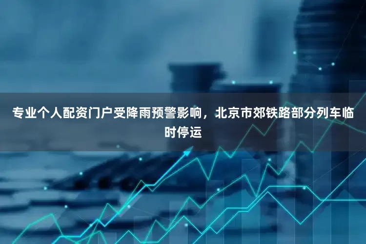 专业个人配资门户受降雨预警影响，北京市郊铁路部分列车临时停运
