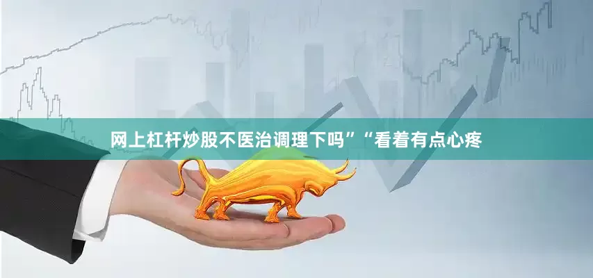 网上杠杆炒股不医治调理下吗”“看着有点心疼