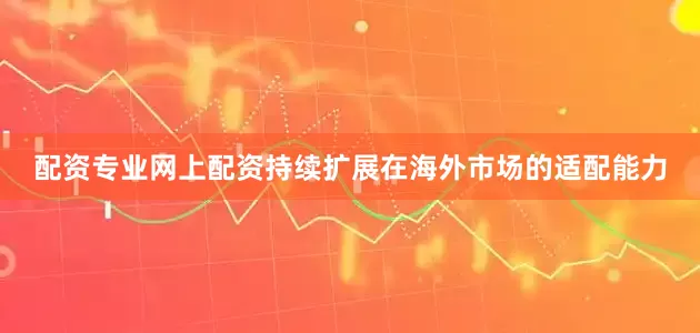 配资专业网上配资持续扩展在海外市场的适配能力